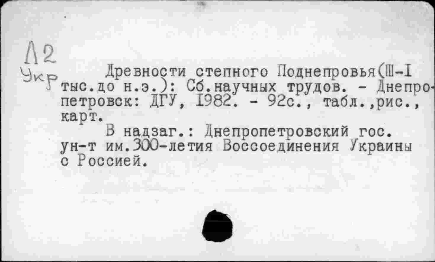 ﻿Л2.
Древности степного Лоднепровья(Ш-1 ^тыс.цо н.э.): Сб.научных трудов. - Днепре петровок: ДГУ, 1982. - 92с., табл.,рис.,
карт.
В надзаг.: Днепропетровский гос. ун-т им.ЗОО-летия Воссоединения Украины с Россией.